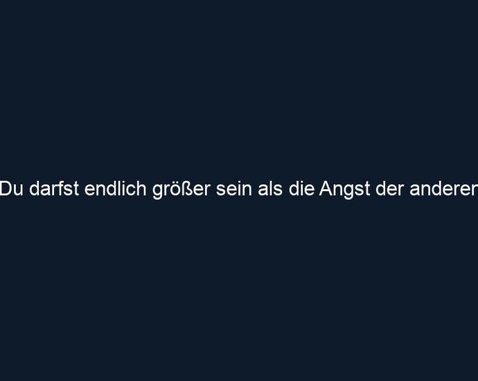 Du darfst endlich größer sein als die Angst der anderen