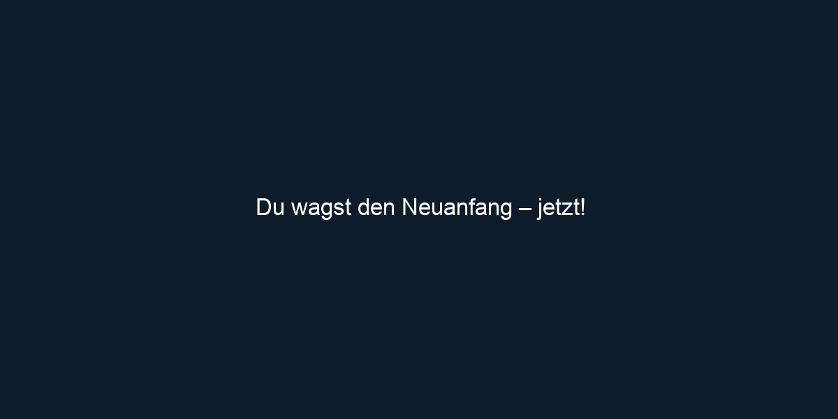 Du wagst den Neuanfang – jetzt!