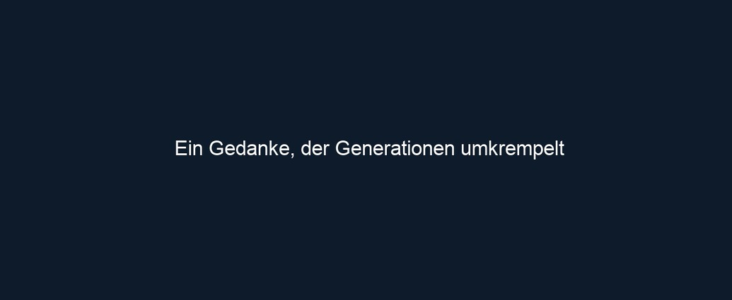 Ein Gedanke, der Generationen umkrempelt