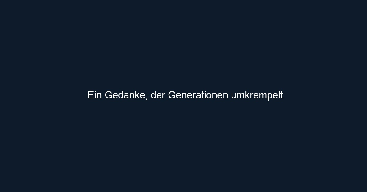 Ein Gedanke, der Generationen umkrempelt