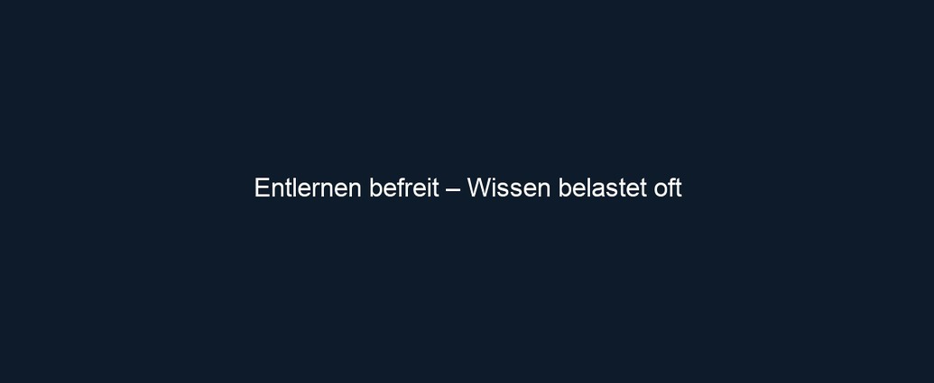 Entlernen befreit – Wissen belastet oft