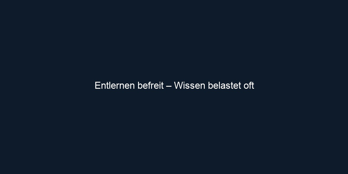 Entlernen befreit – Wissen belastet oft