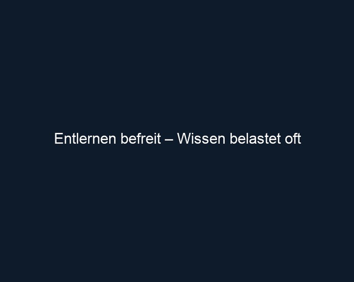 Entlernen befreit – Wissen belastet oft