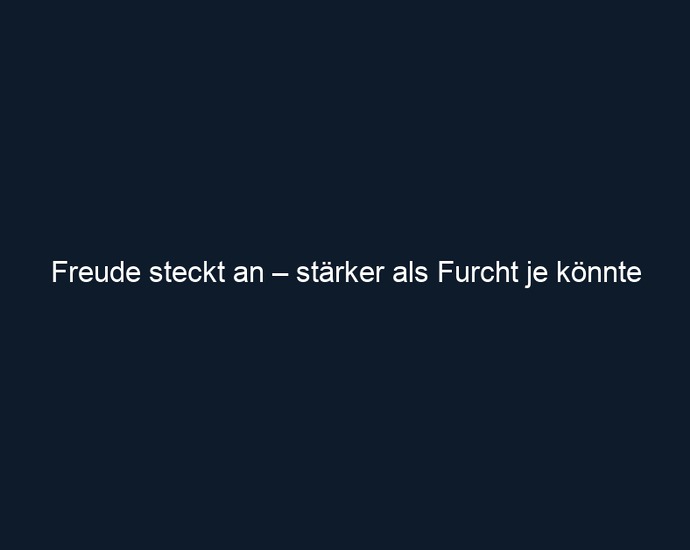 Freude steckt an – stärker als Furcht je könnte