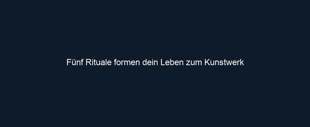 Fünf Rituale formen dein Leben zum Kunstwerk