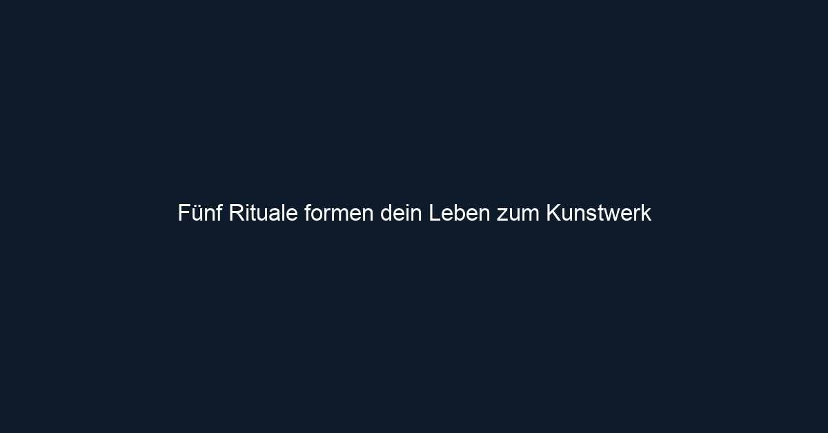 Fünf Rituale formen dein Leben zum Kunstwerk