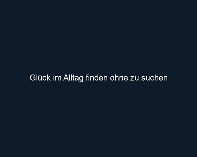 Glück im Alltag finden ohne zu suchen
