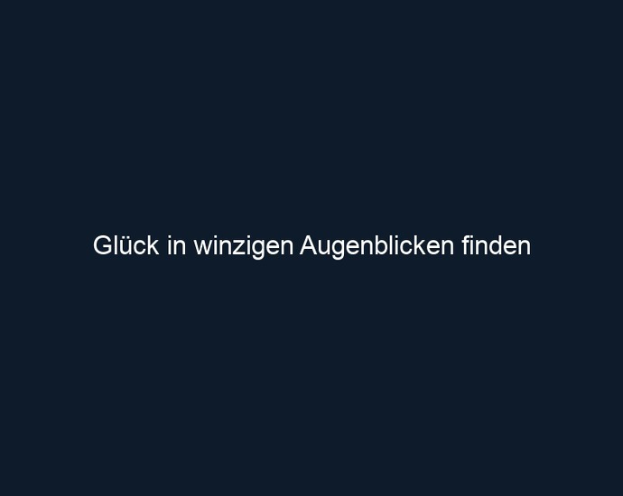 Glück in winzigen Augenblicken finden