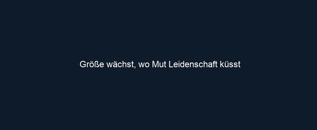 Größe wächst, wo Mut Leidenschaft küsst