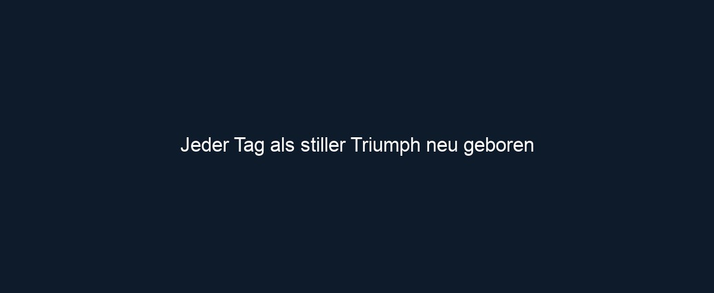Jeder Tag als stiller Triumph neu geboren