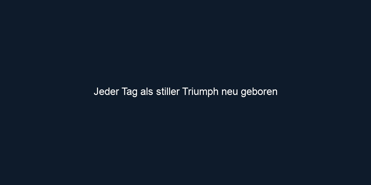 Jeder Tag als stiller Triumph neu geboren