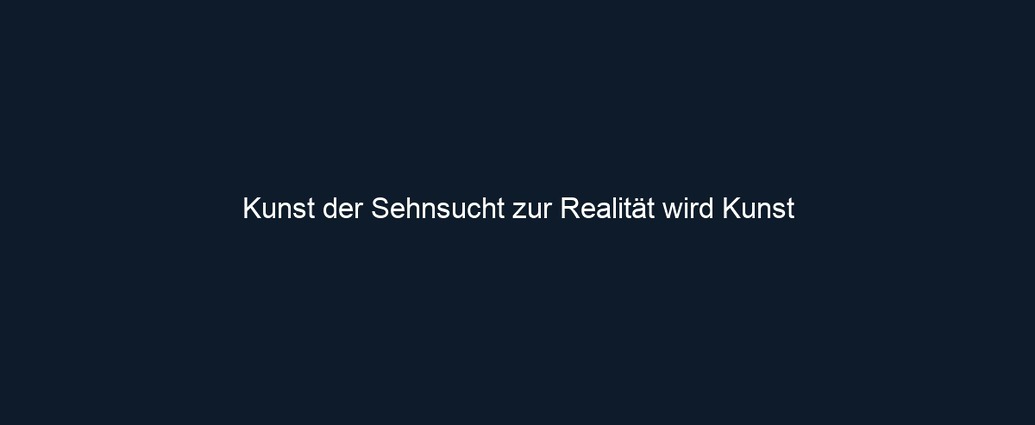 Kunst der Sehnsucht zur Realität wird Kunst 