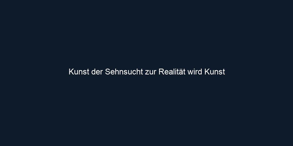 Kunst der Sehnsucht zur Realität wird Kunst 