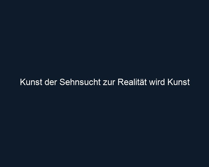 Kunst der Sehnsucht zur Realität wird Kunst 