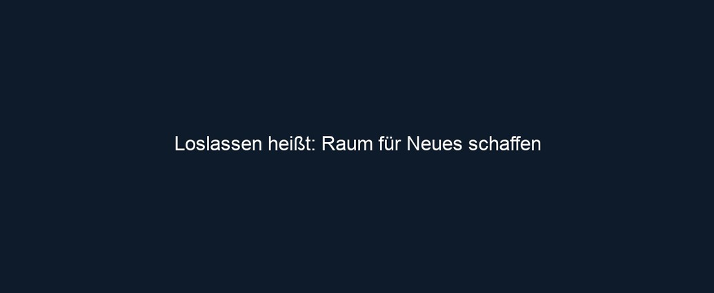 Loslassen heißt: Raum für Neues schaffen