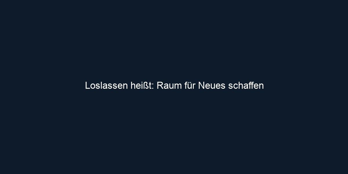 Loslassen heißt: Raum für Neues schaffen