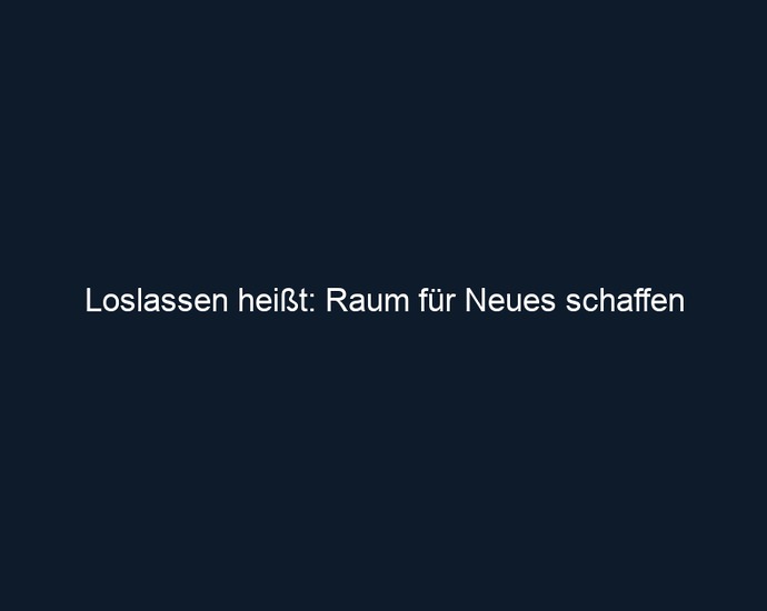 Loslassen heißt: Raum für Neues schaffen
