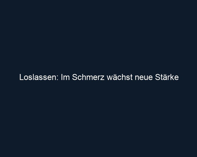 Loslassen: Im Schmerz wächst neue Stärke
