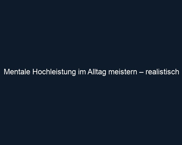 Mentale Hochleistung im Alltag meistern – realistisch