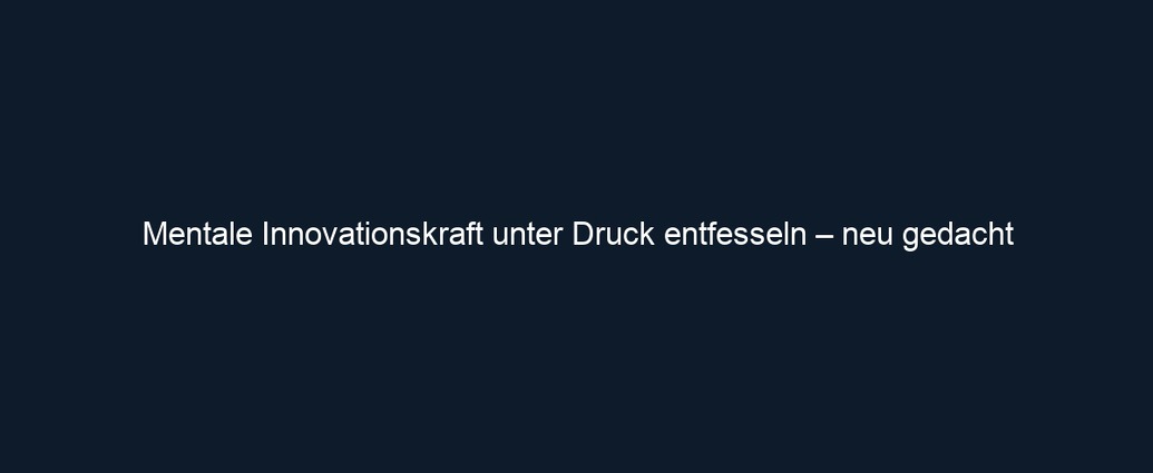 Mentale Innovationskraft unter Druck entfesseln – neu gedacht