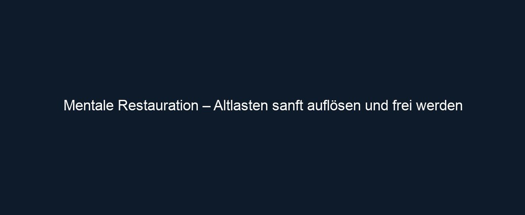 Mentale Restauration – Altlasten sanft auflösen und frei werden