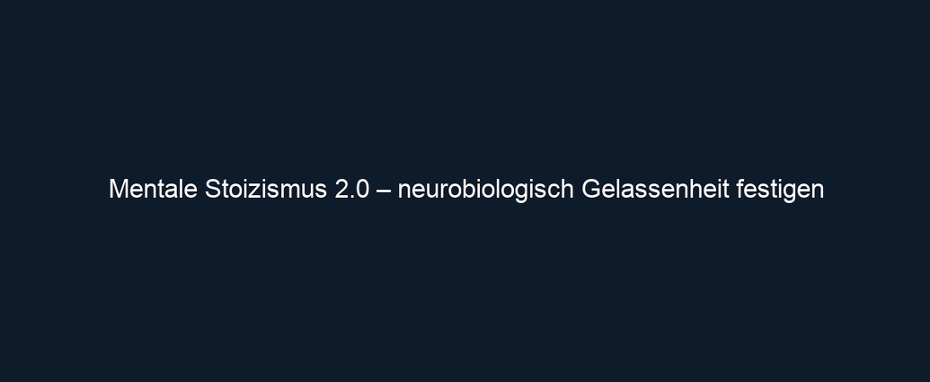 Mentale Stoizismus 2.0 – neurobiologisch Gelassenheit festigen