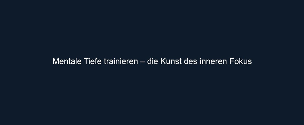 Mentale Tiefe trainieren – die Kunst des inneren Fokus 