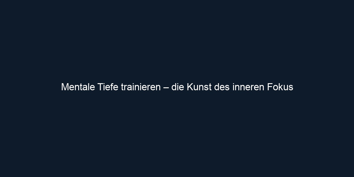 Mentale Tiefe trainieren – die Kunst des inneren Fokus 