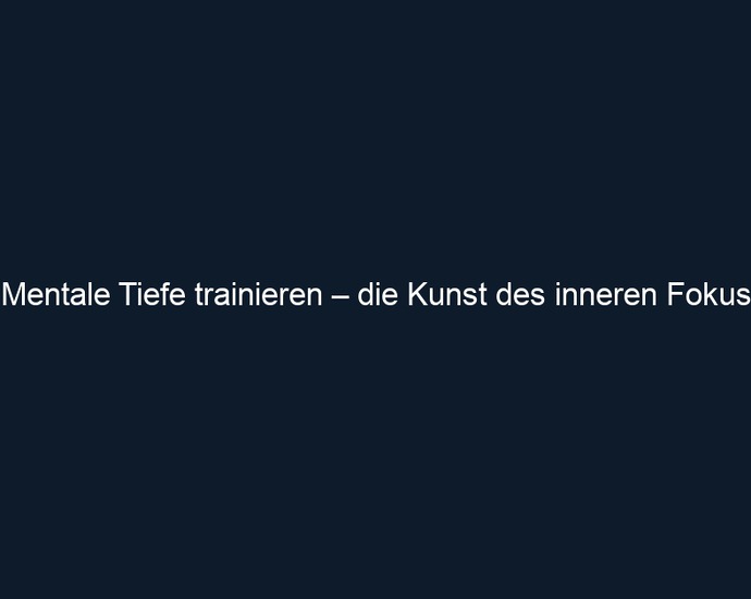 Mentale Tiefe trainieren – die Kunst des inneren Fokus