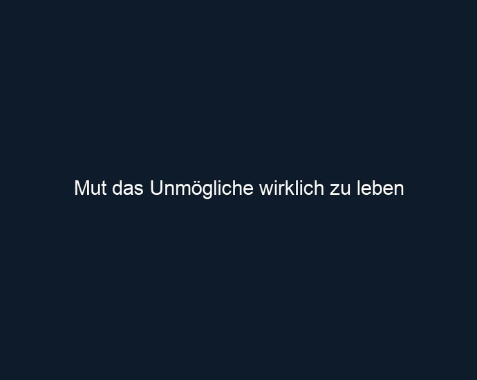 Mut das Unmögliche wirklich zu leben 