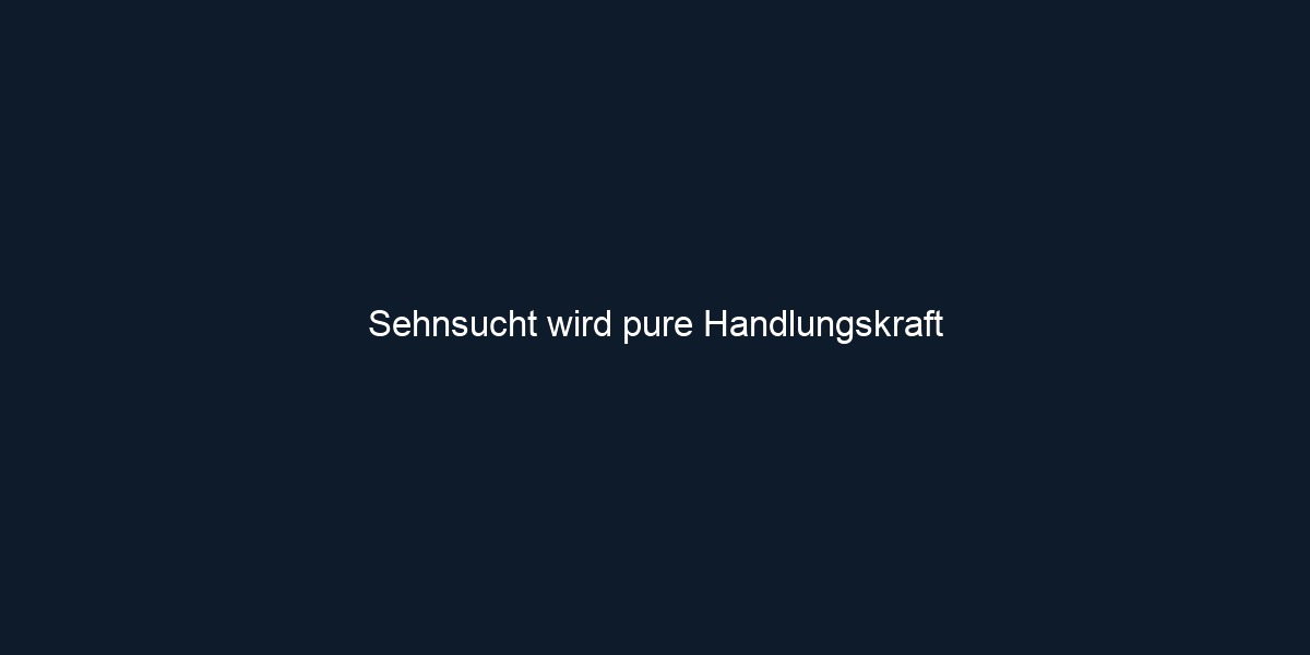 Sehnsucht wird pure Handlungskraft 