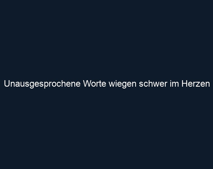 Unausgesprochene Worte wiegen schwer im Herzen