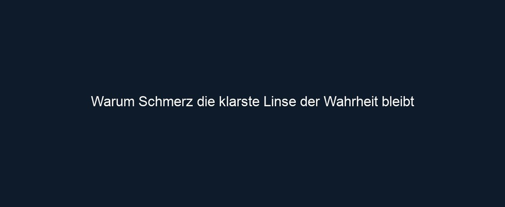 Warum Schmerz die klarste Linse der Wahrheit bleibt