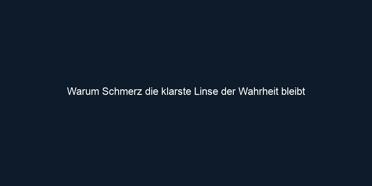 Warum Schmerz die klarste Linse der Wahrheit bleibt
