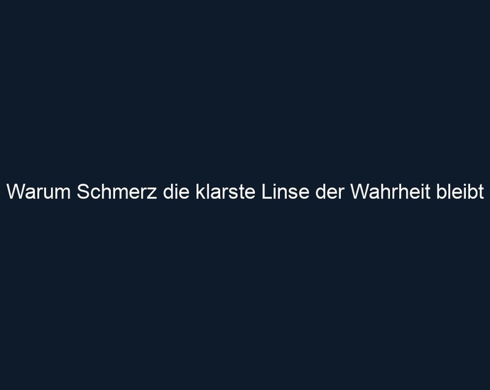 Warum Schmerz die klarste Linse der Wahrheit bleibt