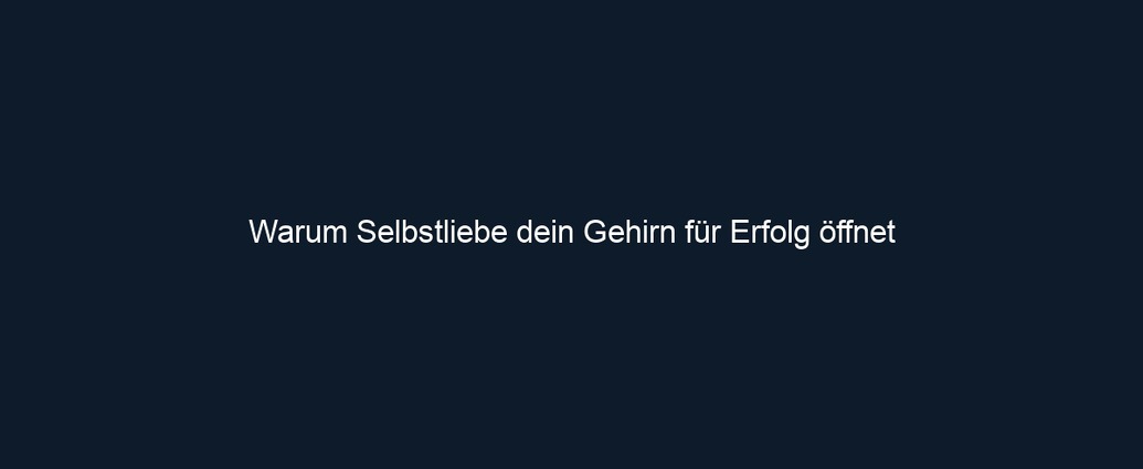 Warum Selbstliebe dein Gehirn für Erfolg öffnet