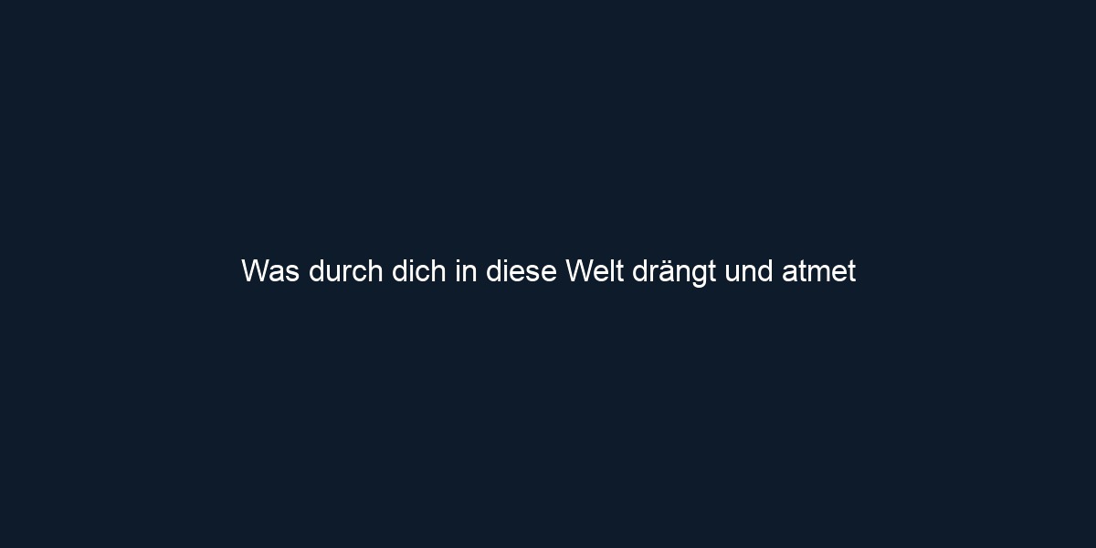 Was durch dich in diese Welt drängt und atmet