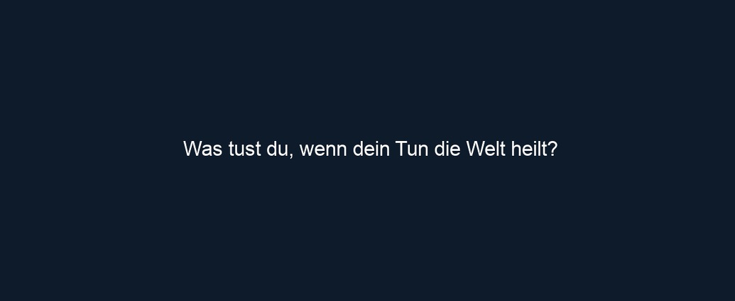 Was tust du, wenn dein Tun die Welt heilt?