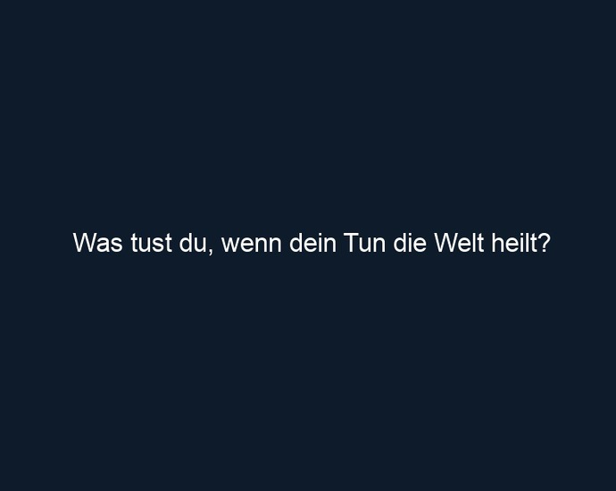 Was tust du, wenn dein Tun die Welt heilt?
