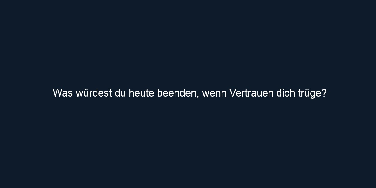 Was würdest du heute beenden, wenn Vertrauen dich trüge?