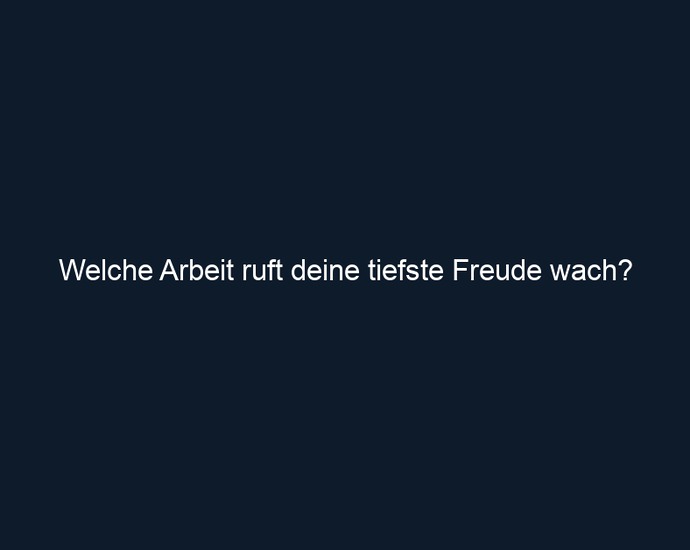 Welche Arbeit ruft deine tiefste Freude wach?