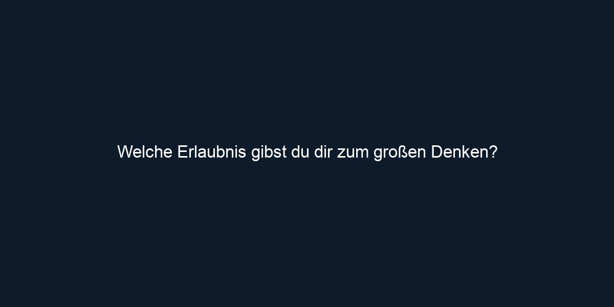 Welche Erlaubnis gibst du dir zum großen Denken?
