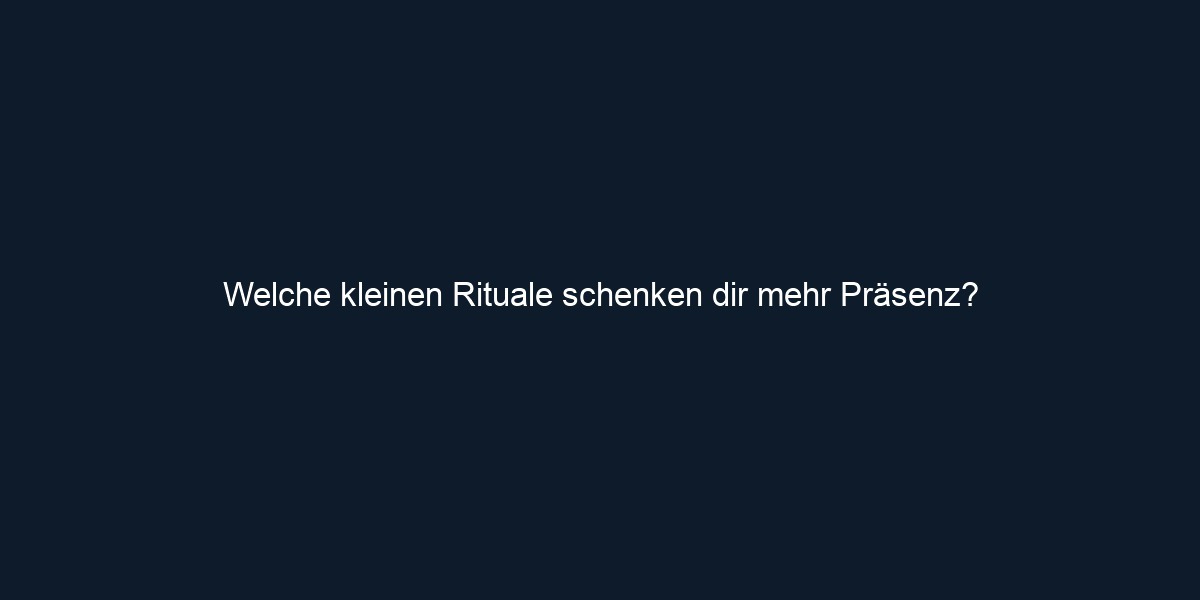 Welche kleinen Rituale schenken dir mehr Präsenz?