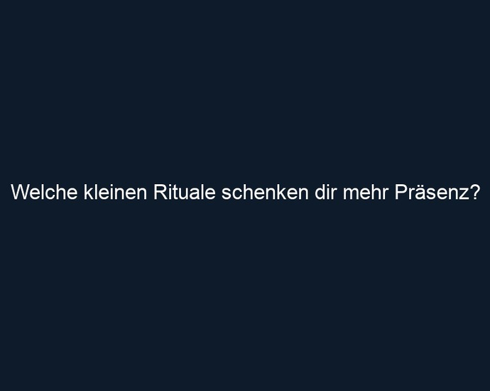 Welche kleinen Rituale schenken dir mehr Präsenz?