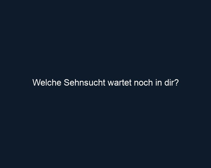 Welche Sehnsucht wartet noch in dir? 