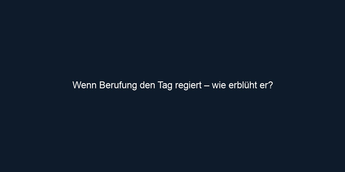 Wenn Berufung den Tag regiert – wie erblüht er?