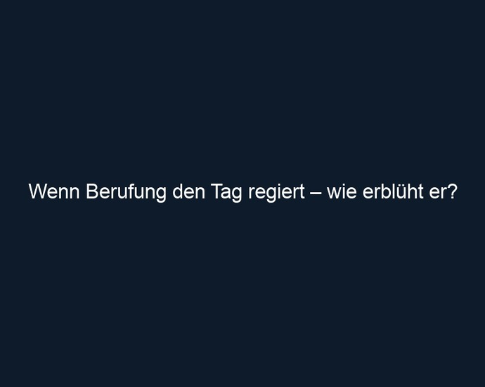 Wenn Berufung den Tag regiert – wie erblüht er?