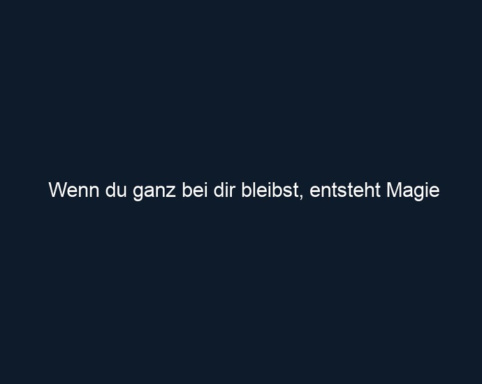 Wenn du ganz bei dir bleibst, entsteht Magie