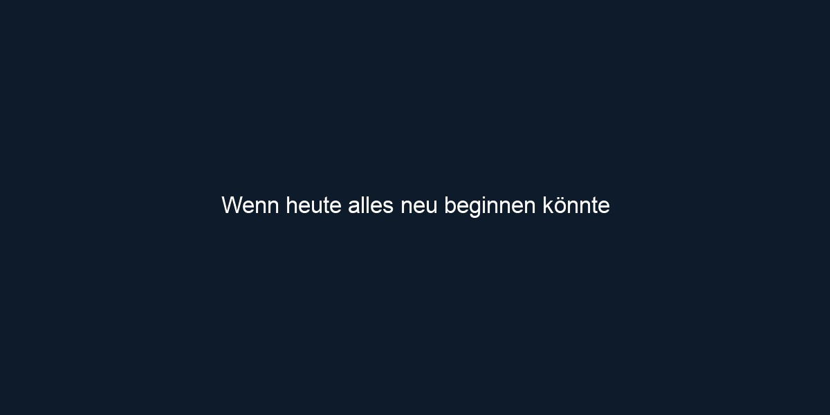 Wenn heute alles neu beginnen könnte