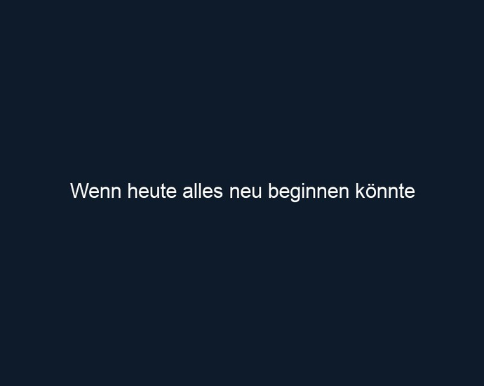 Wenn heute alles neu beginnen könnte